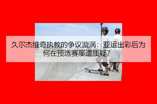 久尔杰维奇执教的争议漩涡：亚运出彩后为何在预选赛屡遭质疑？